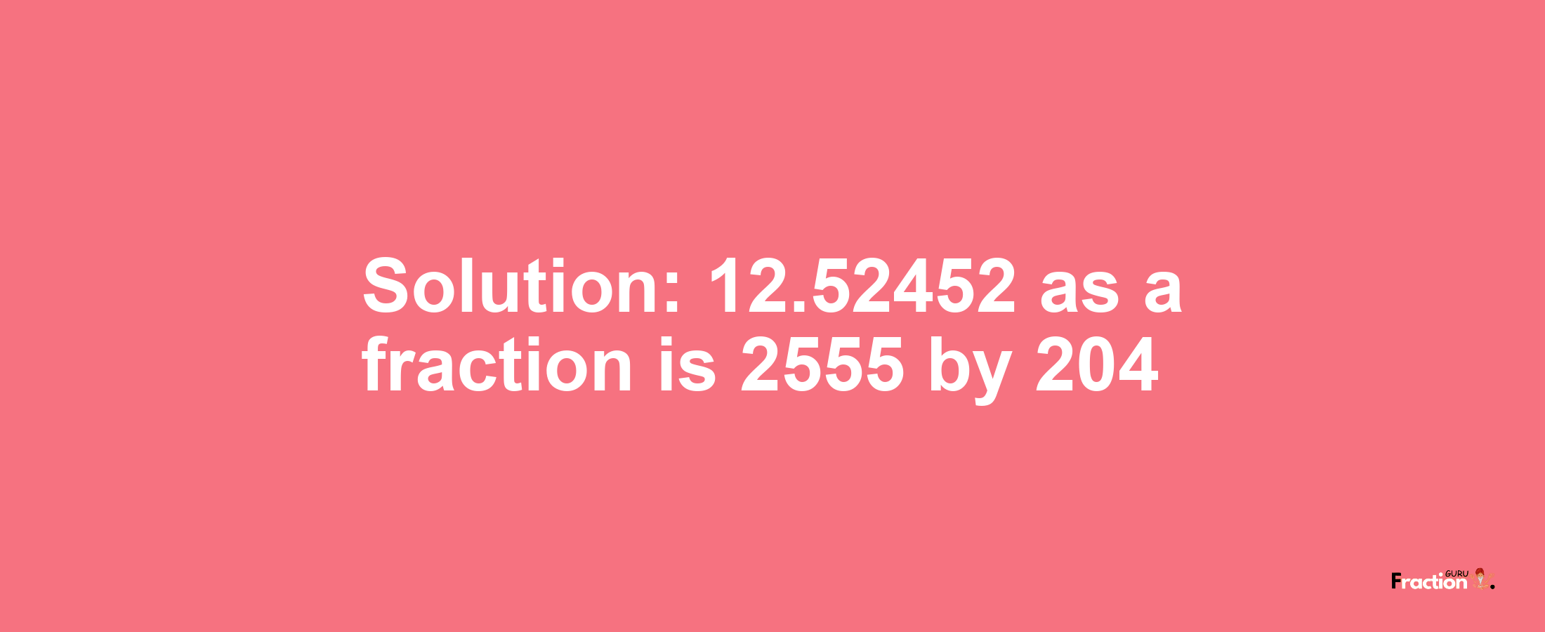 Solution:12.52452 as a fraction is 2555/204